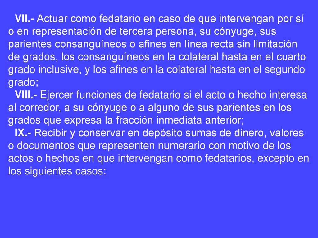 VII.- Actuar como fedatario en caso de que intervengan por sí o en representación de tercera persona, su cónyuge, sus parientes consanguíneos o afines en línea recta sin limitación de grados, los consanguíneos en la colateral hasta en el cuarto grado inclusive, y los afines en la colateral hasta en el segundo grado;