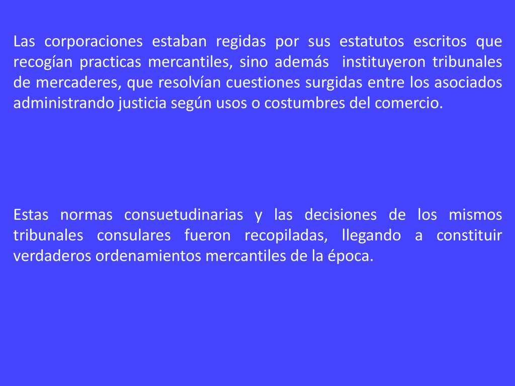 Las corporaciones estaban regidas por sus estatutos escritos que recogían practicas mercantiles, sino además instituyeron tribunales de mercaderes, que resolvían cuestiones surgidas entre los asociados administrando justicia según usos o costumbres del comercio.