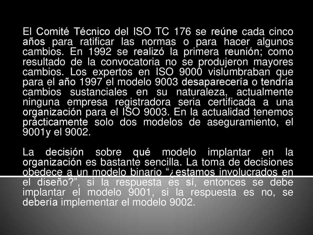 El Comité Técnico del ISO TC 176 se reúne cada cinco años para ratificar las normas o para hacer algunos cambios. En 1992 se realizó la primera reunión; como resultado de la convocatoria no se produjeron mayores cambios. Los expertos en ISO 9000 vislumbraban que para el año 1997 el modelo 9003 desaparecería o tendría cambios sustanciales en su naturaleza, actualmente ninguna empresa registradora seria certificada a una organización para el ISO En la actualidad tenemos prácticamente solo dos modelos de aseguramiento, el 9001y el 9002.