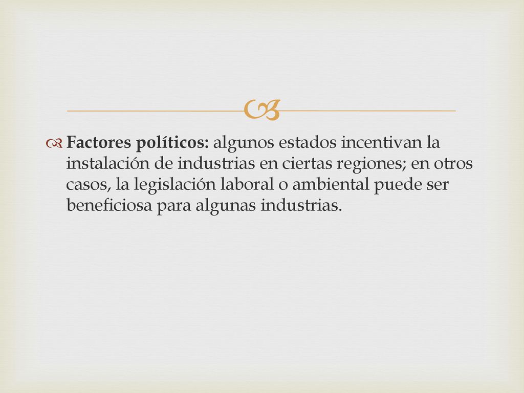 Factores políticos: algunos estados incentivan la instalación de industrias en ciertas regiones; en otros casos, la legislación laboral o ambiental puede ser beneficiosa para algunas industrias.
