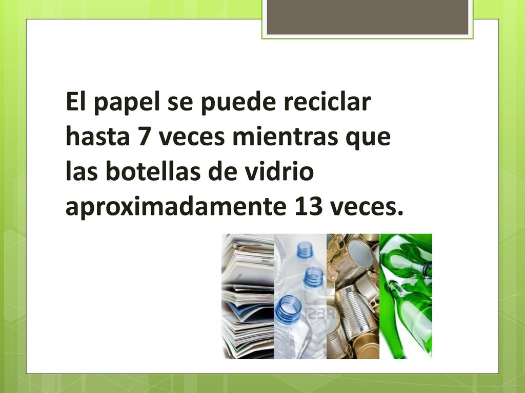 El papel se puede reciclar hasta 7 veces mientras que las botellas de vidrio aproximadamente 13 veces.