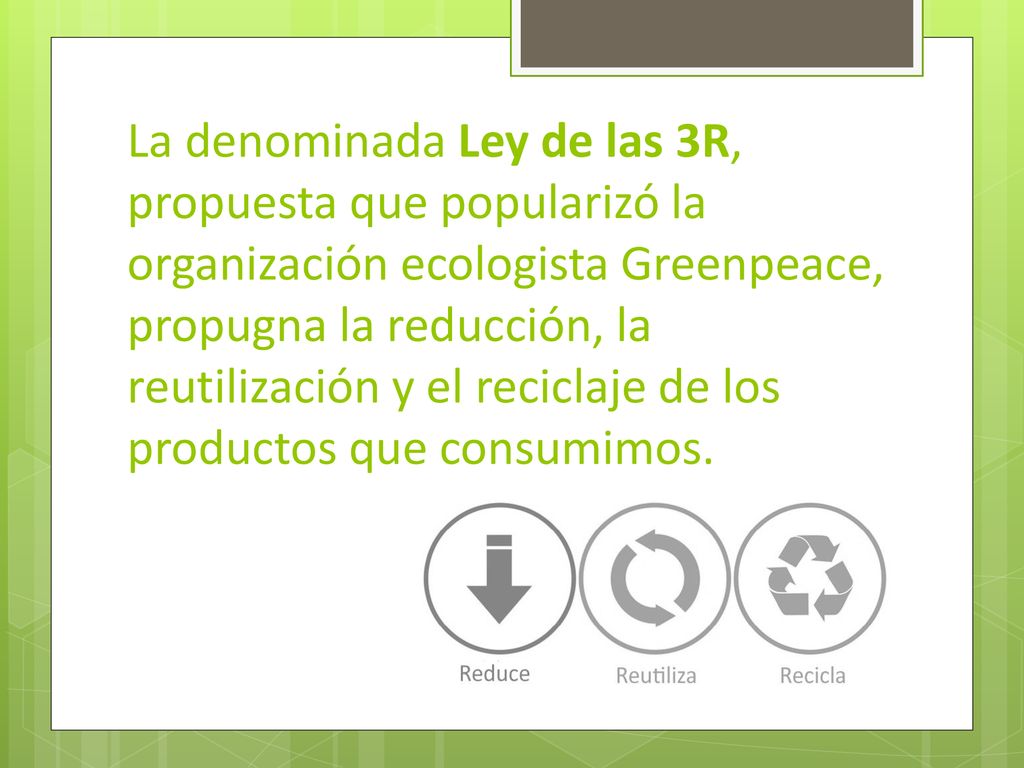 La denominada Ley de las 3R, propuesta que popularizó la organización ecologista Greenpeace, propugna la reducción, la reutilización y el reciclaje de los productos que consumimos.
