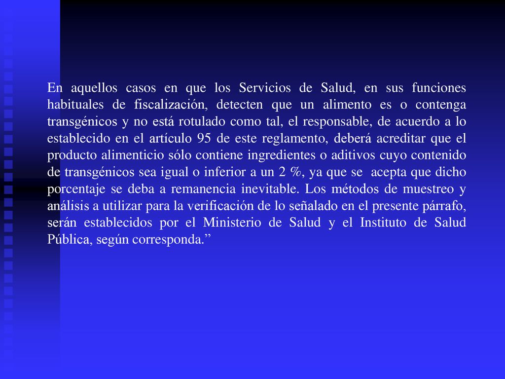 En aquellos casos en que los Servicios de Salud, en sus funciones habituales de fiscalización, detecten que un alimento es o contenga transgénicos y no está rotulado como tal, el responsable, de acuerdo a lo establecido en el artículo 95 de este reglamento, deberá acreditar que el producto alimenticio sólo contiene ingredientes o aditivos cuyo contenido de transgénicos sea igual o inferior a un 2 %, ya que se acepta que dicho porcentaje se deba a remanencia inevitable. Los métodos de muestreo y análisis a utilizar para la verificación de lo señalado en el presente párrafo, serán establecidos por el Ministerio de Salud y el Instituto de Salud Pública, según corresponda.