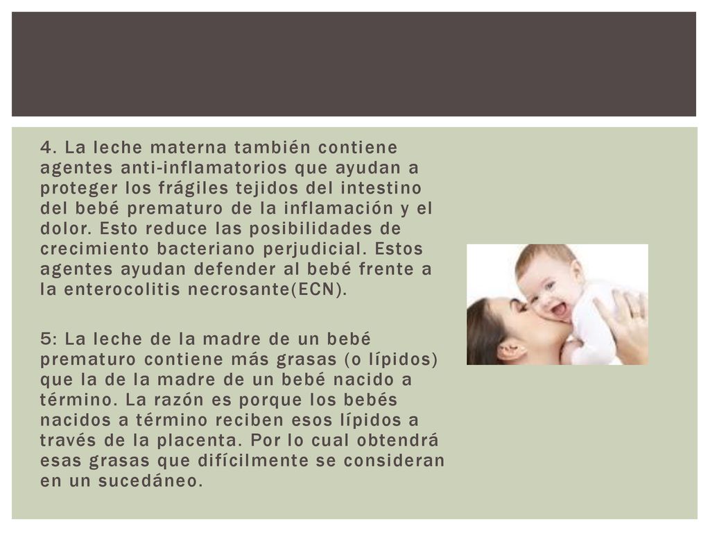 4. La leche materna también contiene agentes anti-inflamatorios que ayudan a proteger los frágiles tejidos del intestino del bebé prematuro de la inflamación y el dolor. Esto reduce las posibilidades de crecimiento bacteriano perjudicial. Estos agentes ayudan defender al bebé frente a la enterocolitis necrosante(ECN).