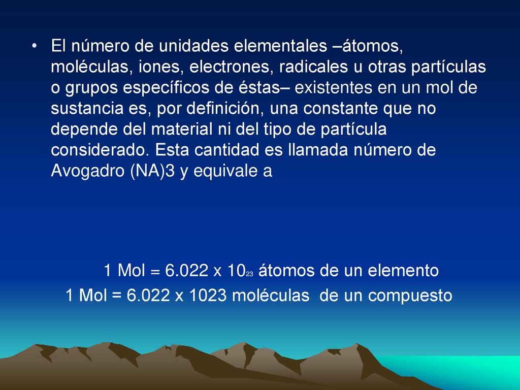 El número de unidades elementales –átomos, moléculas, iones, electrones, radicales u otras partículas o grupos específicos de éstas– existentes en un mol de sustancia es, por definición, una constante que no depende del material ni del tipo de partícula considerado. Esta cantidad es llamada número de Avogadro (NA)3 y equivale a