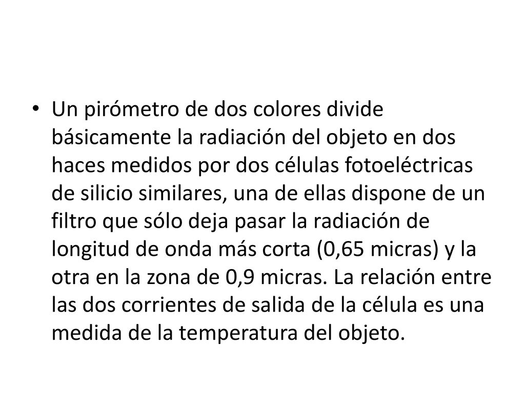 Un pirómetro de dos colores divide básicamente la radiación del objeto en dos haces medidos por dos células fotoeléctricas de silicio similares, una de ellas dispone de un filtro que sólo deja pasar la radiación de longitud de onda más corta (0,65 micras) y la otra en la zona de 0,9 micras.