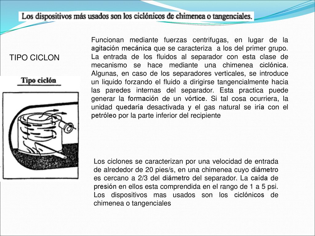 Funcionan mediante fuerzas centrifugas, en lugar de la agitación mecánica que se caracteriza a los del primer grupo. La entrada de los fluidos al separador con esta clase de mecanismo se hace mediante una chimenea ciclónica. Algunas, en caso de los separadores verticales, se introduce un liquido forzando el fluido a dirigirse tangencialmente hacia las paredes internas del separador. Esta practica puede generar la formación de un vórtice. Si tal cosa ocurriera, la unidad quedaría desactivada y el gas natural se iría con el petróleo por la parte inferior del recipiente