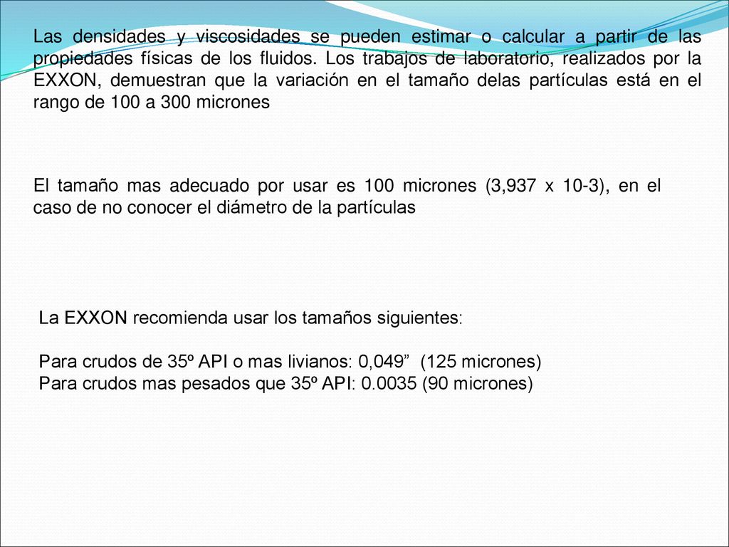 Las densidades y viscosidades se pueden estimar o calcular a partir de las propiedades físicas de los fluidos. Los trabajos de laboratorio, realizados por la EXXON, demuestran que la variación en el tamaño delas partículas está en el rango de 100 a 300 micrones