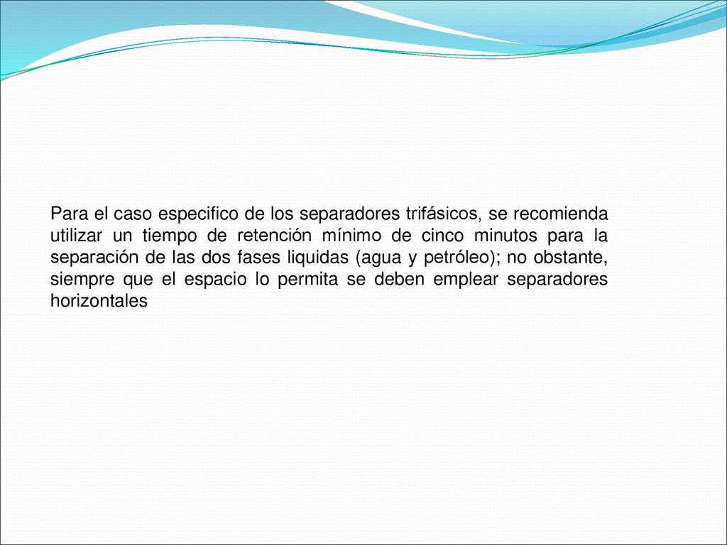 Para el caso especifico de los separadores trifásicos, se recomienda utilizar un tiempo de retención mínimo de cinco minutos para la separación de las dos fases liquidas (agua y petróleo); no obstante, siempre que el espacio lo permita se deben emplear separadores horizontales