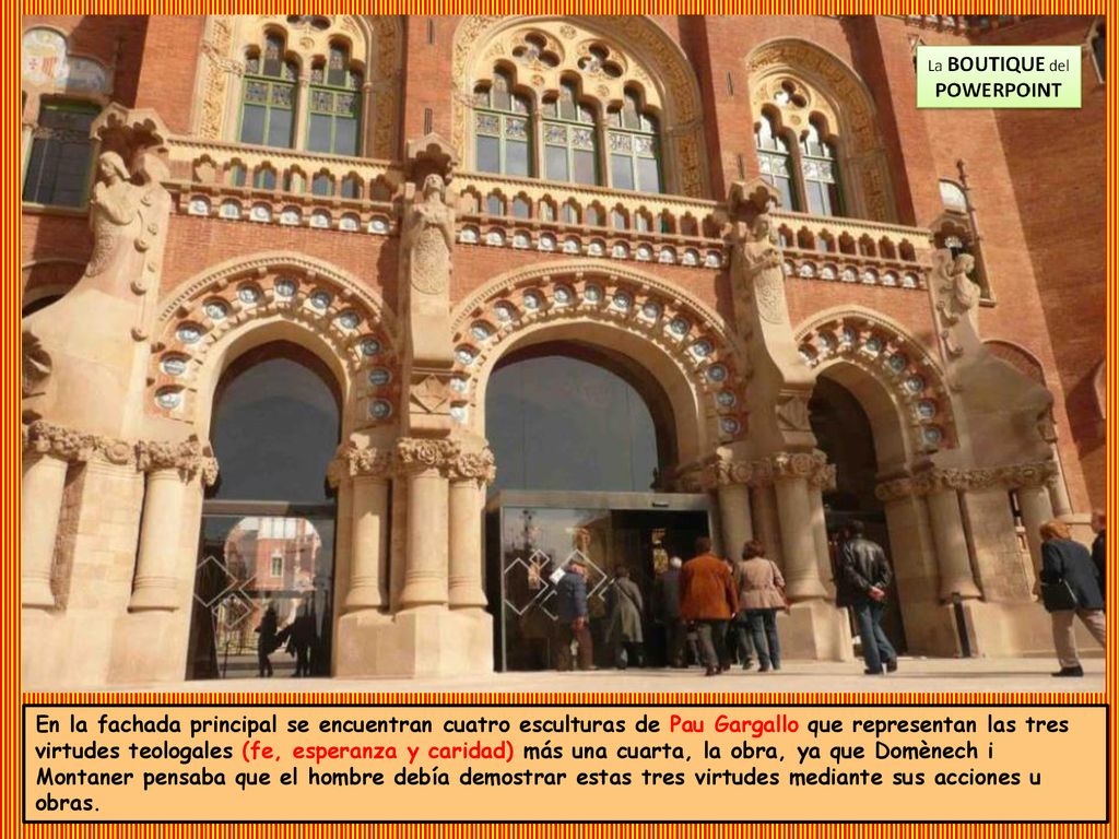 En la fachada principal se encuentran cuatro esculturas de Pau Gargallo que representan las tres virtudes teologales (fe, esperanza y caridad) más una cuarta, la obra, ya que Domènech i Montaner pensaba que el hombre debía demostrar estas tres virtudes mediante sus acciones u obras.