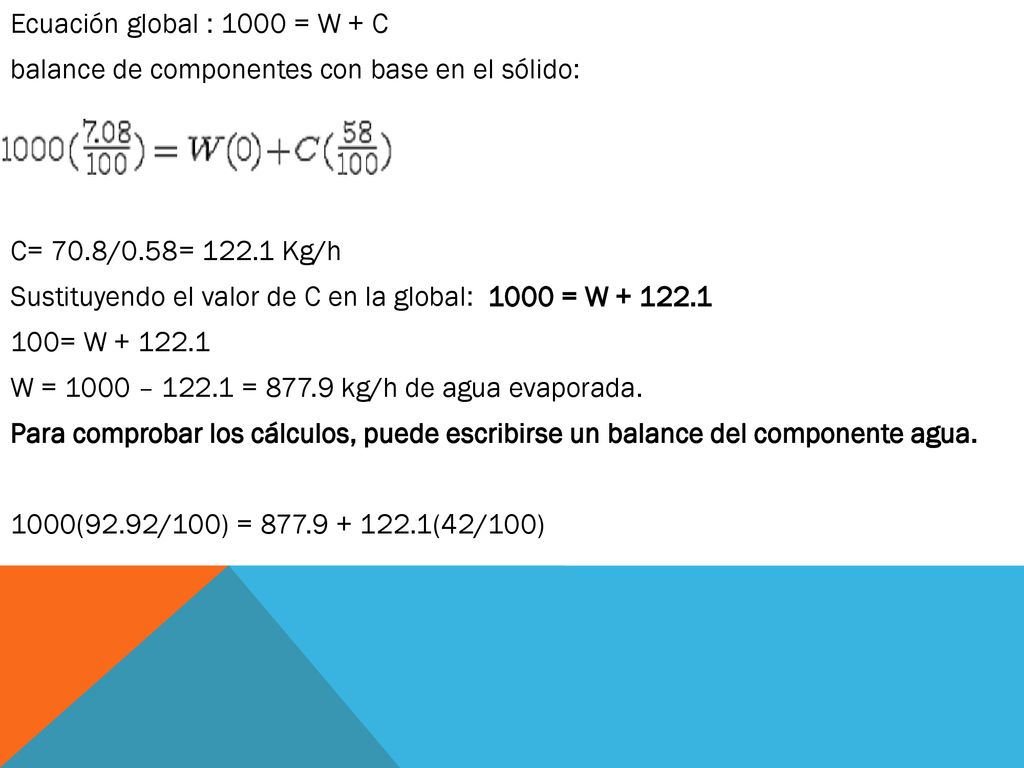 Ecuación global : 1000 = W + C balance de componentes con base en el sólido: C= 70.8/0.58= Kg/h Sustituyendo el valor de C en la global: 1000 = W = W W = 1000 – = kg/h de agua evaporada.