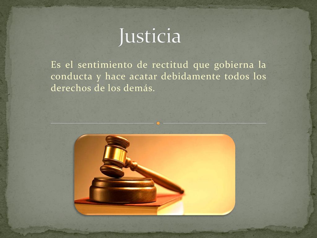 Justicia Es el sentimiento de rectitud que gobierna la conducta y hace acatar debidamente todos los derechos de los demás.