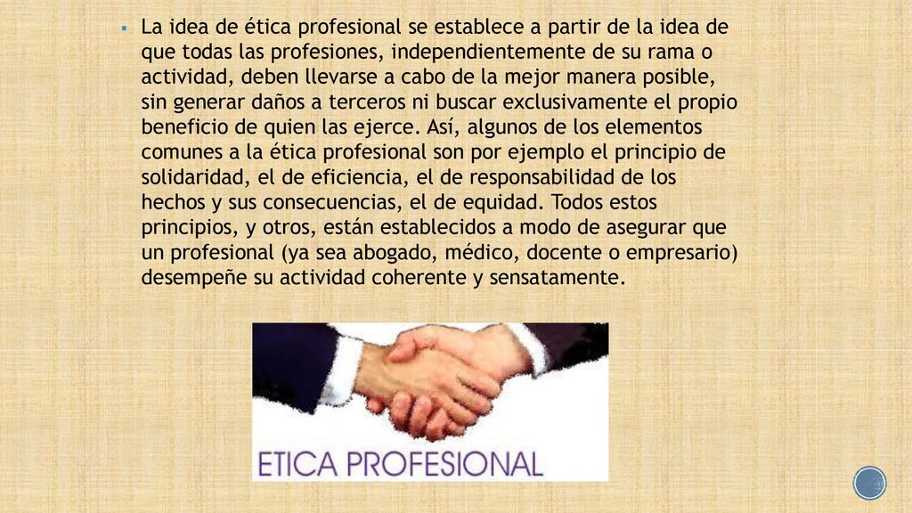La idea de ética profesional se establece a partir de la idea de que todas las profesiones, independientemente de su rama o actividad, deben llevarse a cabo de la mejor manera posible, sin generar daños a terceros ni buscar exclusivamente el propio beneficio de quien las ejerce.