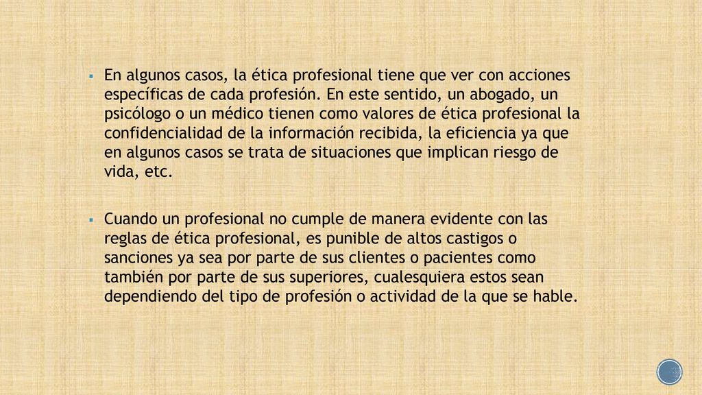 En algunos casos, la ética profesional tiene que ver con acciones específicas de cada profesión. En este sentido, un abogado, un psicólogo o un médico tienen como valores de ética profesional la confidencialidad de la información recibida, la eficiencia ya que en algunos casos se trata de situaciones que implican riesgo de vida, etc.