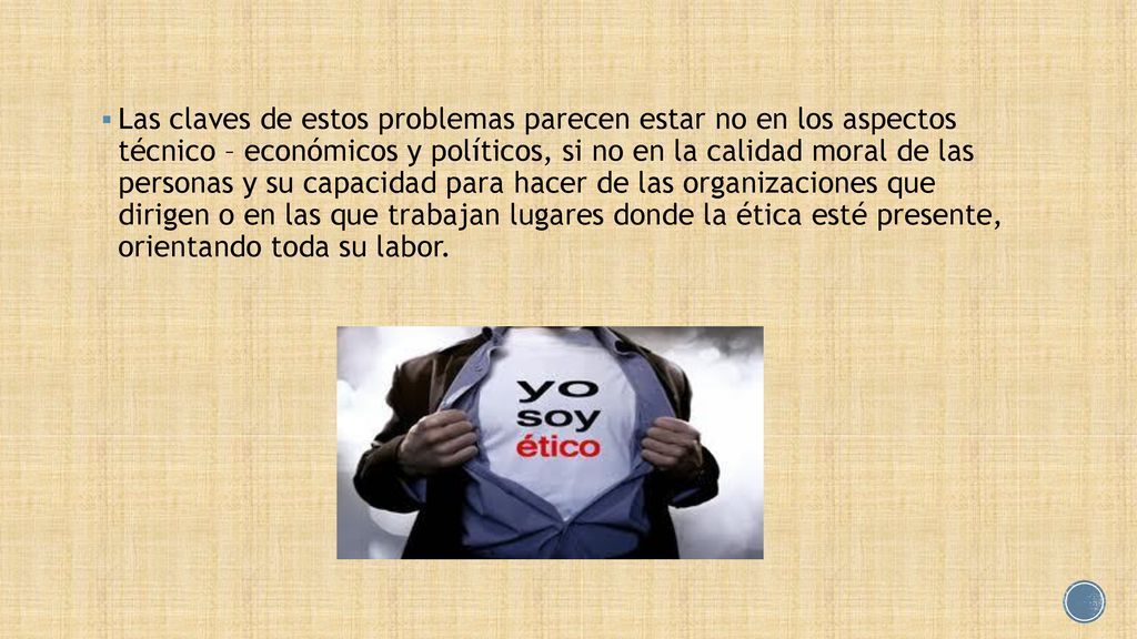 Las claves de estos problemas parecen estar no en los aspectos técnico – económicos y políticos, si no en la calidad moral de las personas y su capacidad para hacer de las organizaciones que dirigen o en las que trabajan lugares donde la ética esté presente, orientando toda su labor.