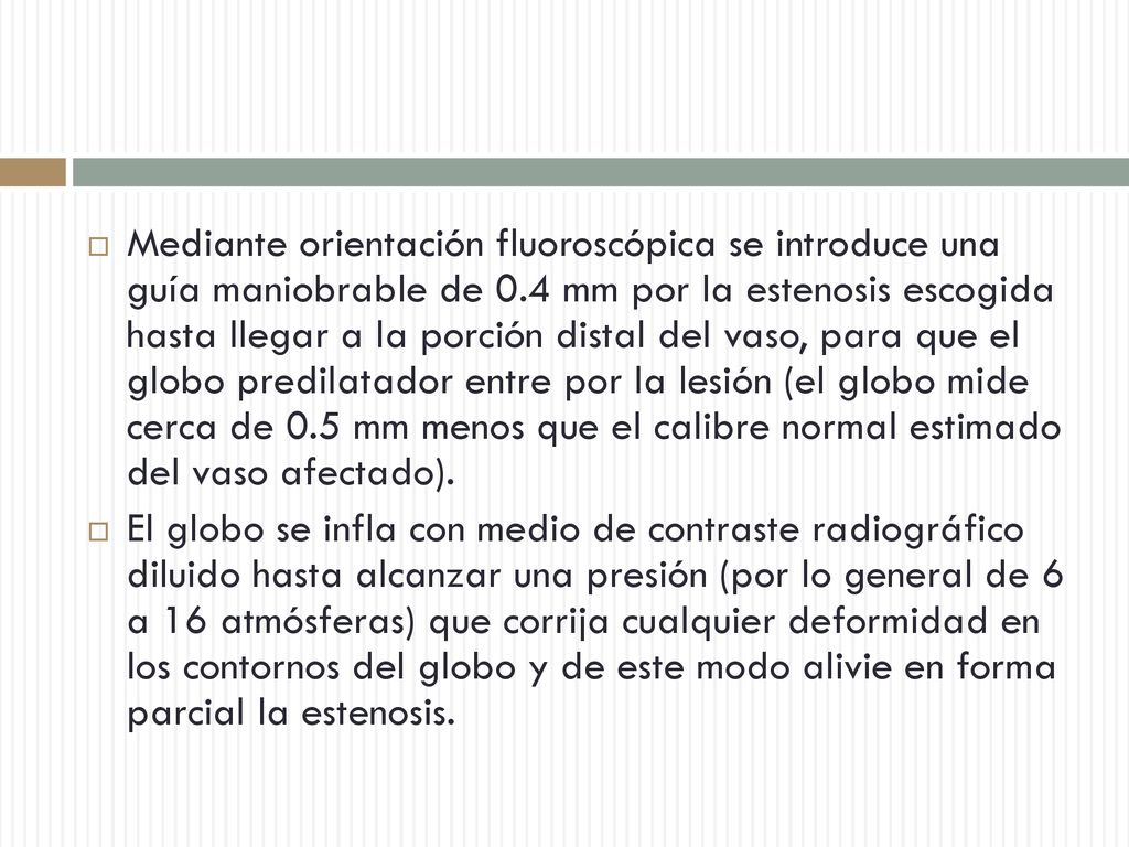 Mediante orientación fluoroscópica se introduce una guía maniobrable de 0.4 mm por la estenosis escogida hasta llegar a la porción distal del vaso, para que el globo predilatador entre por la lesión (el globo mide cerca de 0.5 mm menos que el calibre normal estimado del vaso afectado).
