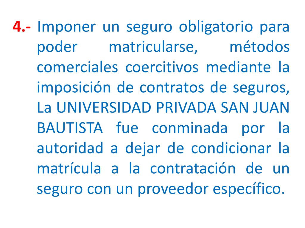 4.- Imponer un seguro obligatorio para poder matricularse, métodos comerciales coercitivos mediante la imposición de contratos de seguros, La UNIVERSIDAD PRIVADA SAN JUAN BAUTISTA fue conminada por la autoridad a dejar de condicionar la matrícula a la contratación de un seguro con un proveedor específico.