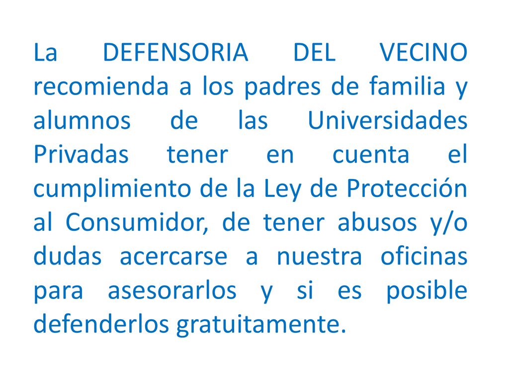 La DEFENSORIA DEL VECINO recomienda a los padres de familia y alumnos de las Universidades Privadas tener en cuenta el cumplimiento de la Ley de Protección al Consumidor, de tener abusos y/o dudas acercarse a nuestra oficinas para asesorarlos y si es posible defenderlos gratuitamente.
