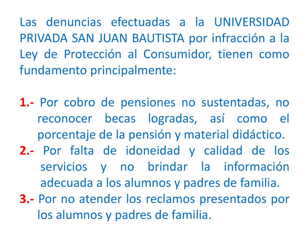 Las denuncias efectuadas a la UNIVERSIDAD PRIVADA SAN JUAN BAUTISTA por infracción a la Ley de Protección al Consumidor, tienen como fundamento principalmente: