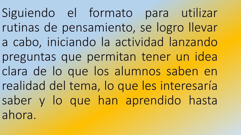 Siguiendo el formato para utilizar rutinas de pensamiento, se logro llevar a cabo, iniciando la actividad lanzando preguntas que permitan tener un idea clara de lo que los alumnos saben en realidad del tema, lo que les interesaría saber y lo que han aprendido hasta ahora.