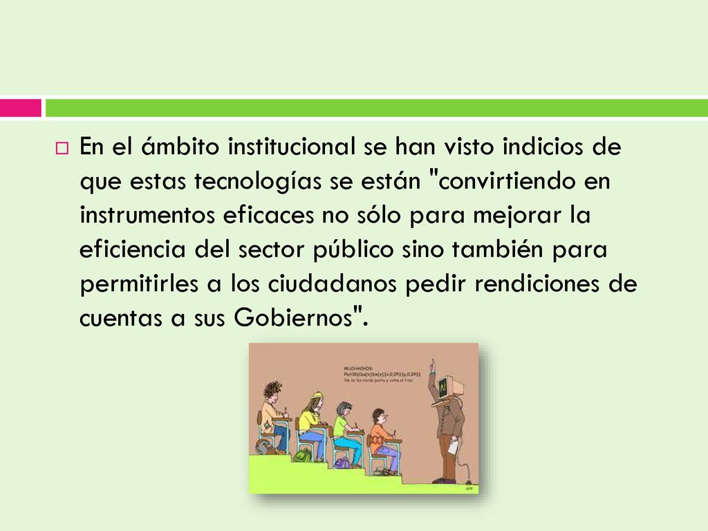 En el ámbito institucional se han visto indicios de que estas tecnologías se están convirtiendo en instrumentos eficaces no sólo para mejorar la eficiencia del sector público sino también para permitirles a los ciudadanos pedir rendiciones de cuentas a sus Gobiernos .