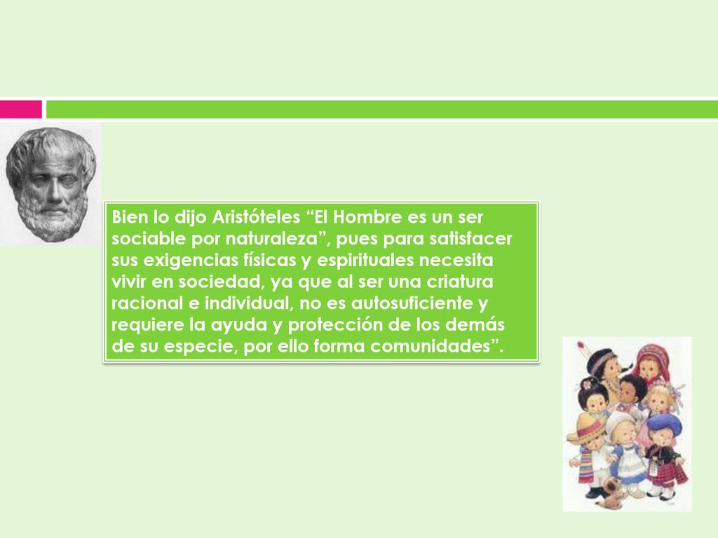 Bien lo dijo Aristóteles El Hombre es un ser sociable por naturaleza , pues para satisfacer sus exigencias físicas y espirituales necesita vivir en sociedad, ya que al ser una criatura racional e individual, no es autosuficiente y requiere la ayuda y protección de los demás de su especie, por ello forma comunidades .