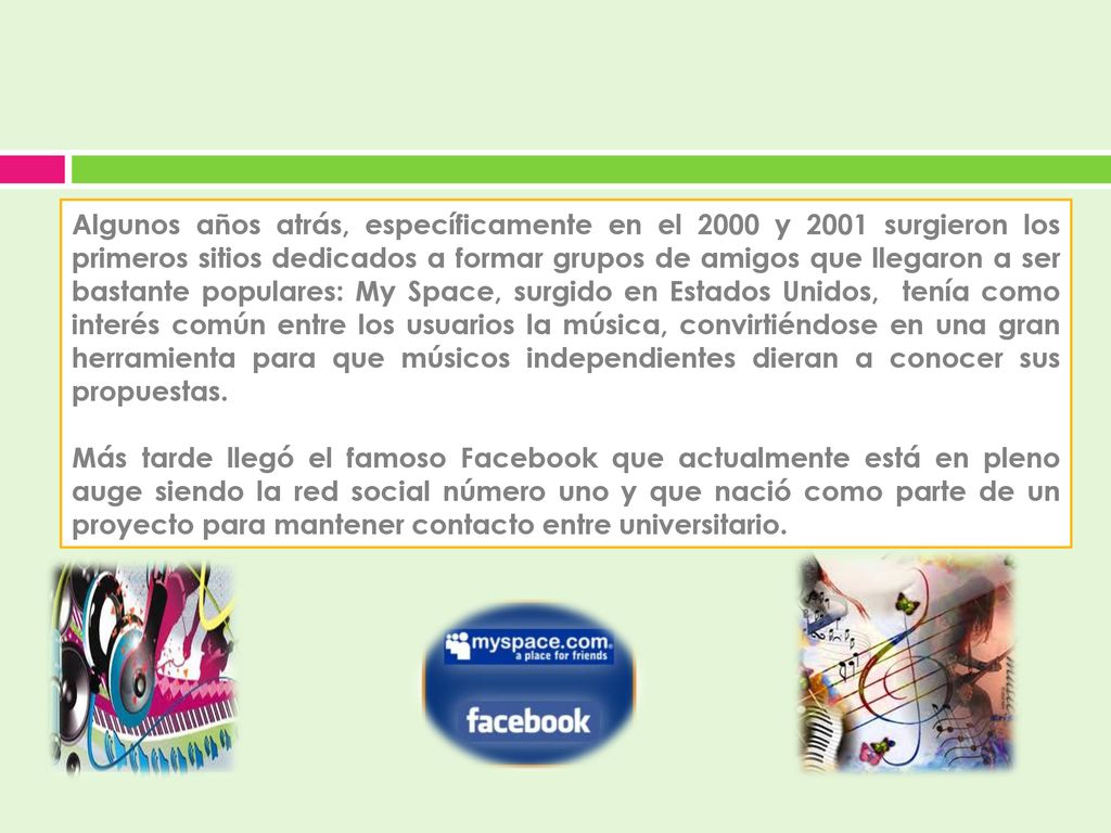 Algunos años atrás, específicamente en el 2000 y 2001 surgieron los primeros sitios dedicados a formar grupos de amigos que llegaron a ser bastante populares: My Space, surgido en Estados Unidos, tenía como interés común entre los usuarios la música, convirtiéndose en una gran herramienta para que músicos independientes dieran a conocer sus propuestas.