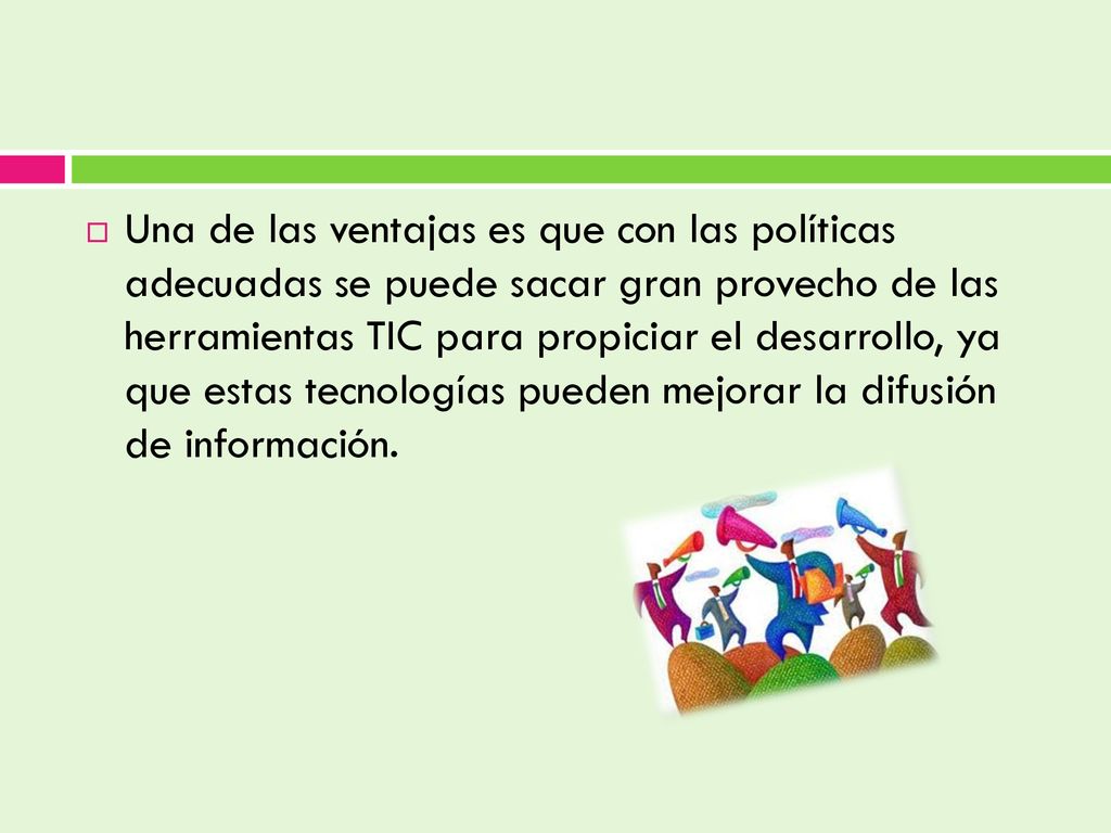 Una de las ventajas es que con las políticas adecuadas se puede sacar gran provecho de las herramientas TIC para propiciar el desarrollo, ya que estas tecnologías pueden mejorar la difusión de información.