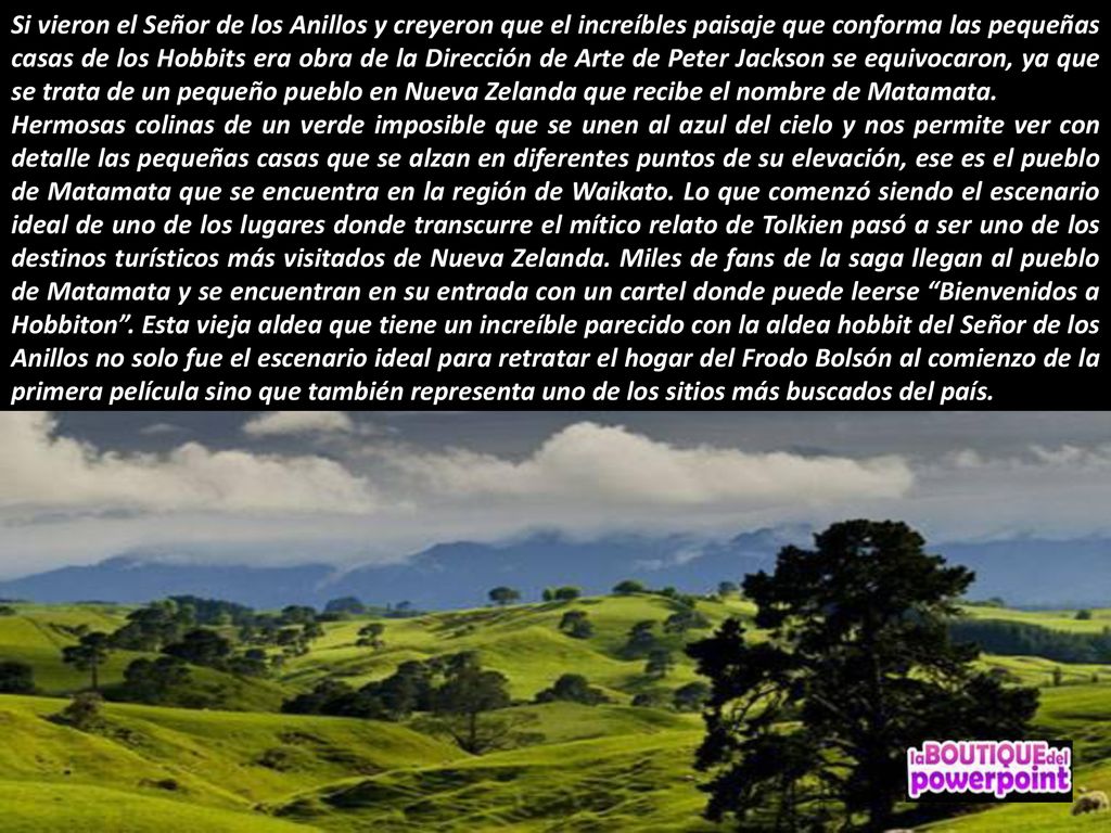 Si vieron el Señor de los Anillos y creyeron que el increíbles paisaje que conforma las pequeñas casas de los Hobbits era obra de la Dirección de Arte de Peter Jackson se equivocaron, ya que se trata de un pequeño pueblo en Nueva Zelanda que recibe el nombre de Matamata.