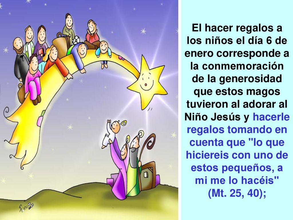 El hacer regalos a los niños el día 6 de enero corresponde a la conmemoración de la generosidad que estos magos tuvieron al adorar al Niño Jesús y hacerle regalos tomando en cuenta que lo que hiciereis con uno de estos pequeños, a mi me lo hacéis (Mt.