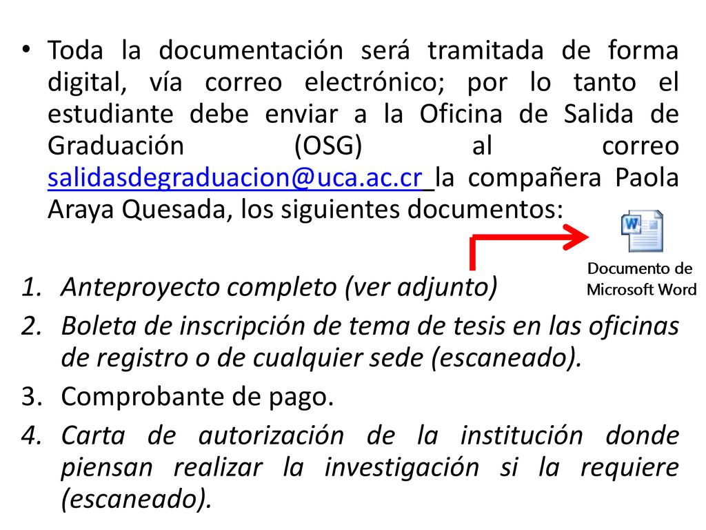 Toda la documentación será tramitada de forma digital, vía correo electrónico; por lo tanto el estudiante debe enviar a la Oficina de Salida de Graduación (OSG) al correo la compañera Paola Araya Quesada, los siguientes documentos: