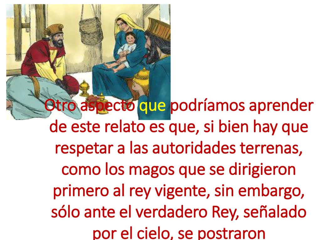 Otro aspecto que podríamos aprender de este relato es que, si bien hay que respetar a las autoridades terrenas, como los magos que se dirigieron primero al rey vigente, sin embargo, sólo ante el verdadero Rey, señalado por el cielo, se postraron