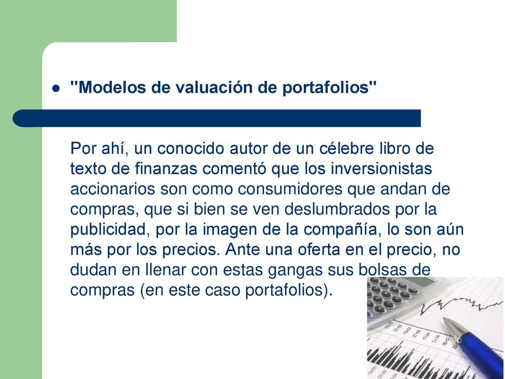 Modelos de valuación de portafolios Por ahí, un conocido autor de un célebre libro de texto de finanzas comentó que los inversionistas accionarios son como consumidores que andan de compras, que si bien se ven deslumbrados por la publicidad, por la imagen de la compañía, lo son aún más por los precios.