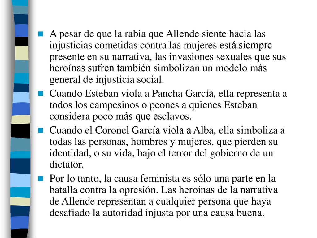 A pesar de que la rabia que Allende siente hacia las injusticias cometidas contra las mujeres está siempre presente en su narrativa, las invasiones sexuales que sus heroínas sufren también simbolizan un modelo más general de injusticia social.