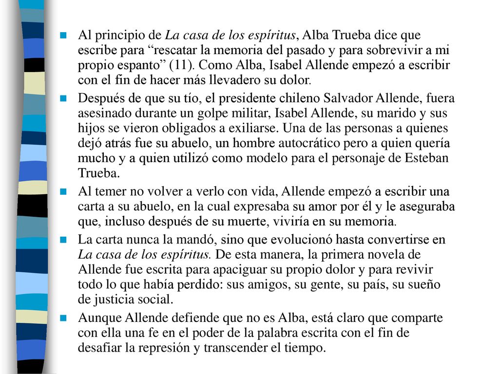 Al principio de La casa de los espíritus, Alba Trueba dice que escribe para rescatar la memoria del pasado y para sobrevivir a mi propio espanto (11). Como Alba, Isabel Allende empezó a escribir con el fin de hacer más llevadero su dolor.