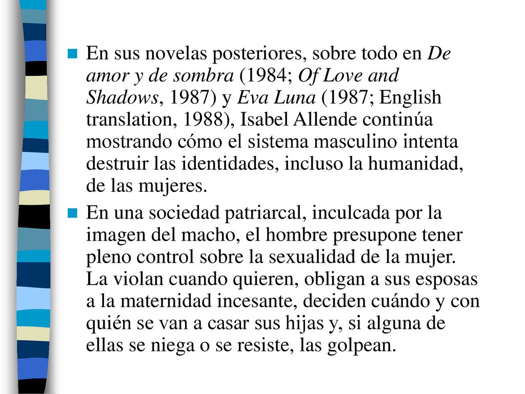 En sus novelas posteriores, sobre todo en De amor y de sombra (1984; Of Love and Shadows, 1987) y Eva Luna (1987; English translation, 1988), Isabel Allende continúa mostrando cómo el sistema masculino intenta destruir las identidades, incluso la humanidad, de las mujeres.