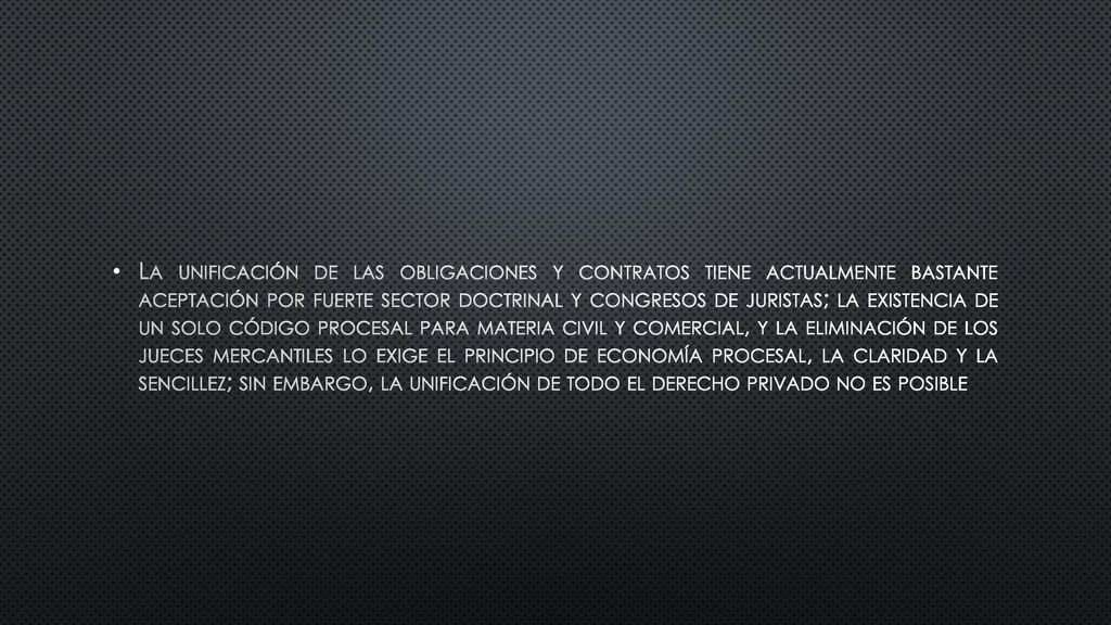 La unificación de las obligaciones y contratos tiene actualmente bastante aceptación por fuerte sector doctrinal y congresos de juristas; la existencia de un solo código procesal para materia civil y comercial, y la eliminación de los jueces mercantiles lo exige el principio de economía procesal, la claridad y la sencillez; sin embargo, la unificación de todo el derecho privado no es posible
