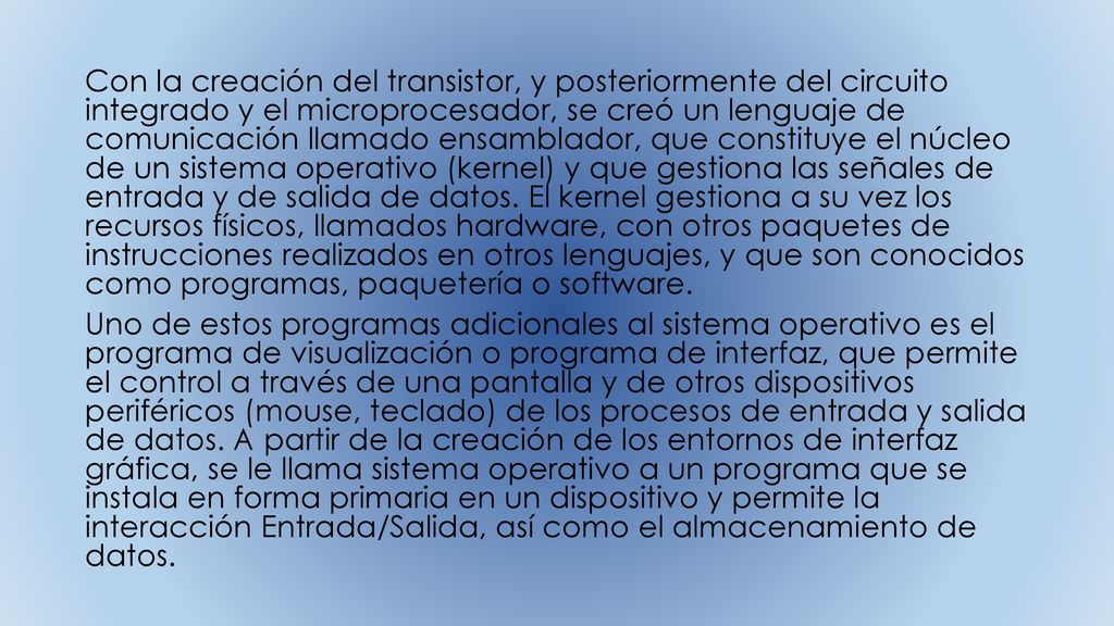 Con la creación del transistor, y posteriormente del circuito integrado y el microprocesador, se creó un lenguaje de comunicación llamado ensamblador, que constituye el núcleo de un sistema operativo (kernel) y que gestiona las señales de entrada y de salida de datos. El kernel gestiona a su vez los recursos físicos, llamados hardware, con otros paquetes de instrucciones realizados en otros lenguajes, y que son conocidos como programas, paquetería o software.