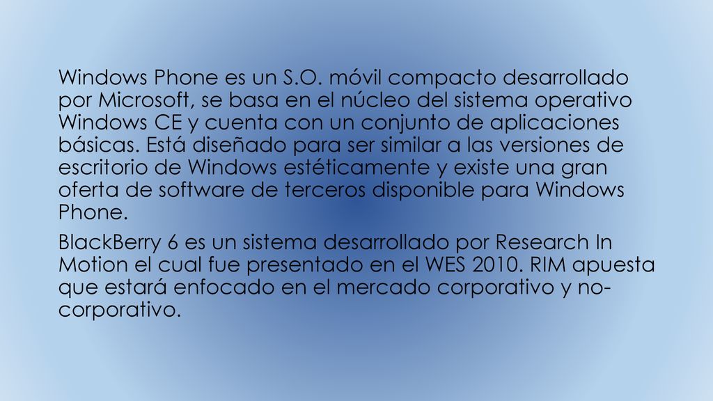 Windows Phone es un S.O. móvil compacto desarrollado por Microsoft, se basa en el núcleo del sistema operativo Windows CE y cuenta con un conjunto de aplicaciones básicas. Está diseñado para ser similar a las versiones de escritorio de Windows estéticamente y existe una gran oferta de software de terceros disponible para Windows Phone.