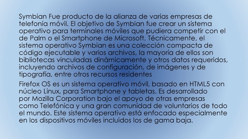 Symbian Fue producto de la alianza de varias empresas de telefonía móvil. El objetivo de Symbian fue crear un sistema operativo para terminales móviles que pudiera competir con el de Palm o el Smartphone de Microsoft. Técnicamente, el sistema operativo Symbian es una colección compacta de código ejecutable y varios archivos, la mayoría de ellos son bibliotecas vinculadas dinámicamente y otros datos requeridos, incluyendo archivos de configuración, de imágenes y de tipografía, entre otros recursos residentes