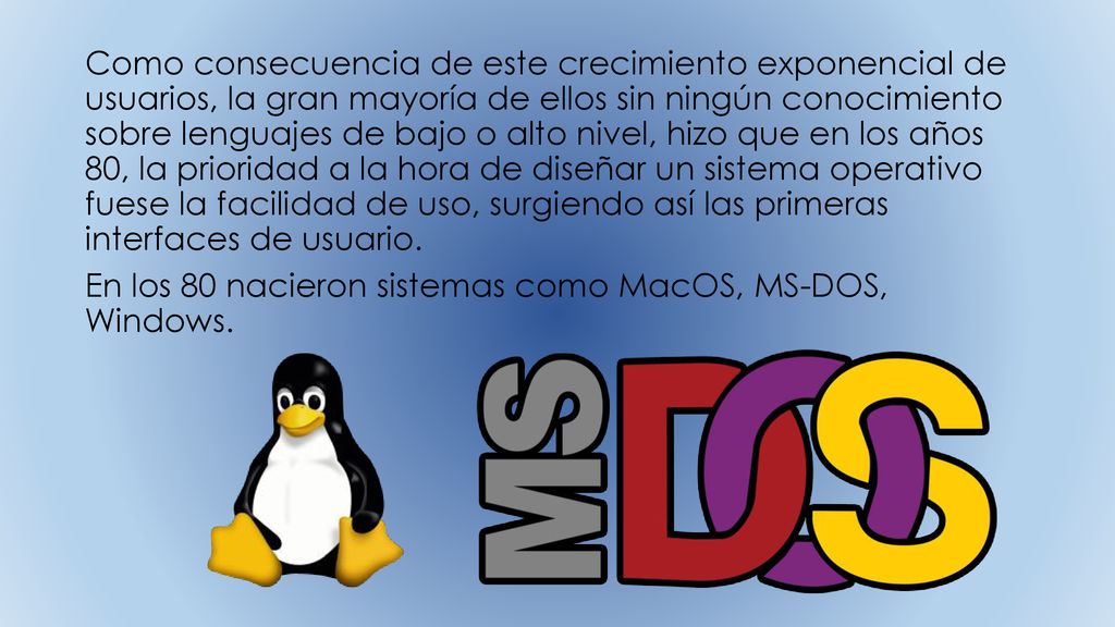 Como consecuencia de este crecimiento exponencial de usuarios, la gran mayoría de ellos sin ningún conocimiento sobre lenguajes de bajo o alto nivel, hizo que en los años 80, la prioridad a la hora de diseñar un sistema operativo fuese la facilidad de uso, surgiendo así las primeras interfaces de usuario.