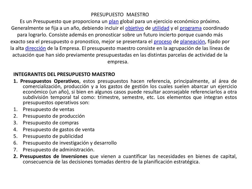 PRESUPUESTO MAESTRO Es un Presupuesto que proporciona un plan global para un ejercicio económico próximo. Generalmente se fija a un año, debiendo incluir el objetivo de utilidad y el programa coordinado para lograrlo. Consiste además en pronosticar sobre un futuro incierto porque cuando más exacto sea el presupuesto o pronostico, mejor se presentara el proceso de planeación, fijado por la alta dirección de la Empresa. El presupuesto maestro consiste en la agrupación de las líneas de actuación que han sido previamente presupuestadas en las distintas parcelas de actividad de la empresa.