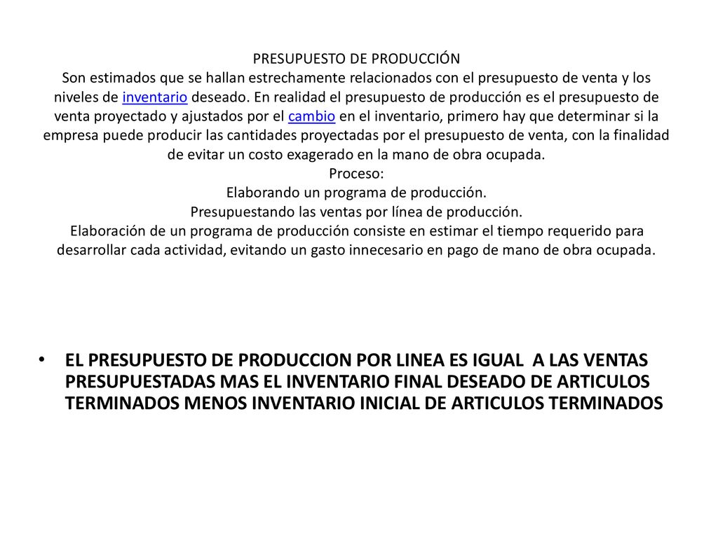 PRESUPUESTO DE PRODUCCIÓN Son estimados que se hallan estrechamente relacionados con el presupuesto de venta y los niveles de inventario deseado. En realidad el presupuesto de producción es el presupuesto de venta proyectado y ajustados por el cambio en el inventario, primero hay que determinar si la empresa puede producir las cantidades proyectadas por el presupuesto de venta, con la finalidad de evitar un costo exagerado en la mano de obra ocupada. Proceso: Elaborando un programa de producción. Presupuestando las ventas por línea de producción. Elaboración de un programa de producción consiste en estimar el tiempo requerido para desarrollar cada actividad, evitando un gasto innecesario en pago de mano de obra ocupada.