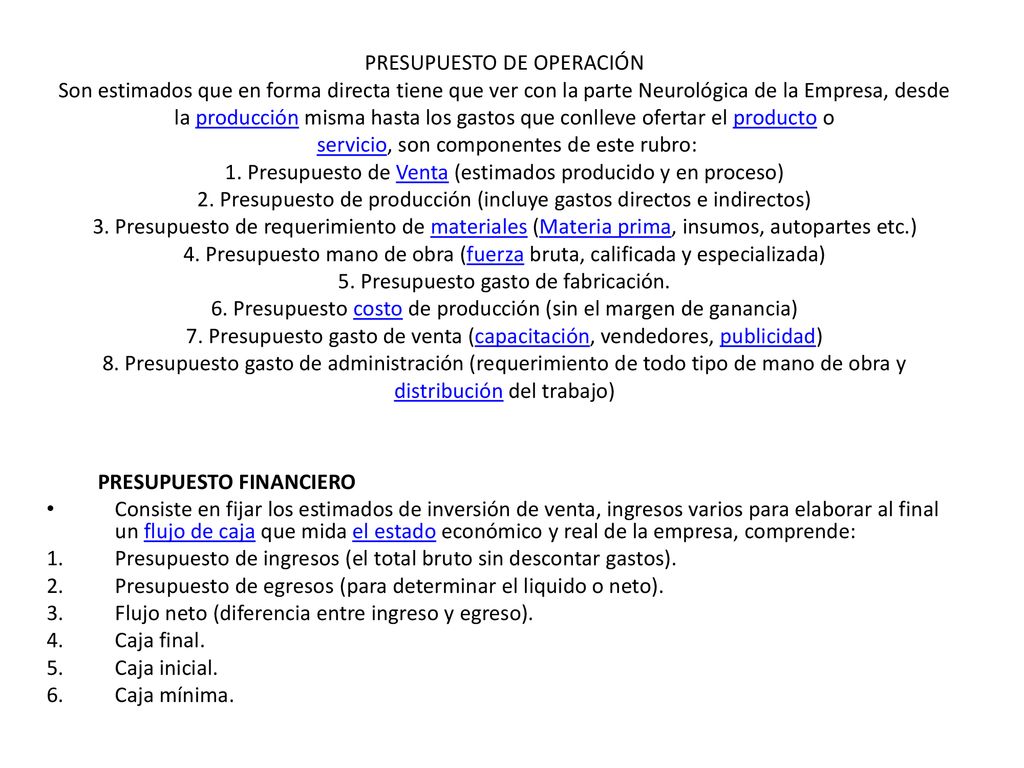PRESUPUESTO DE OPERACIÓN Son estimados que en forma directa tiene que ver con la parte Neurológica de la Empresa, desde la producción misma hasta los gastos que conlleve ofertar el producto o servicio, son componentes de este rubro: 1. Presupuesto de Venta (estimados producido y en proceso) 2. Presupuesto de producción (incluye gastos directos e indirectos) 3. Presupuesto de requerimiento de materiales (Materia prima, insumos, autopartes etc.) 4. Presupuesto mano de obra (fuerza bruta, calificada y especializada) 5. Presupuesto gasto de fabricación. 6. Presupuesto costo de producción (sin el margen de ganancia) 7. Presupuesto gasto de venta (capacitación, vendedores, publicidad) 8. Presupuesto gasto de administración (requerimiento de todo tipo de mano de obra y distribución del trabajo)