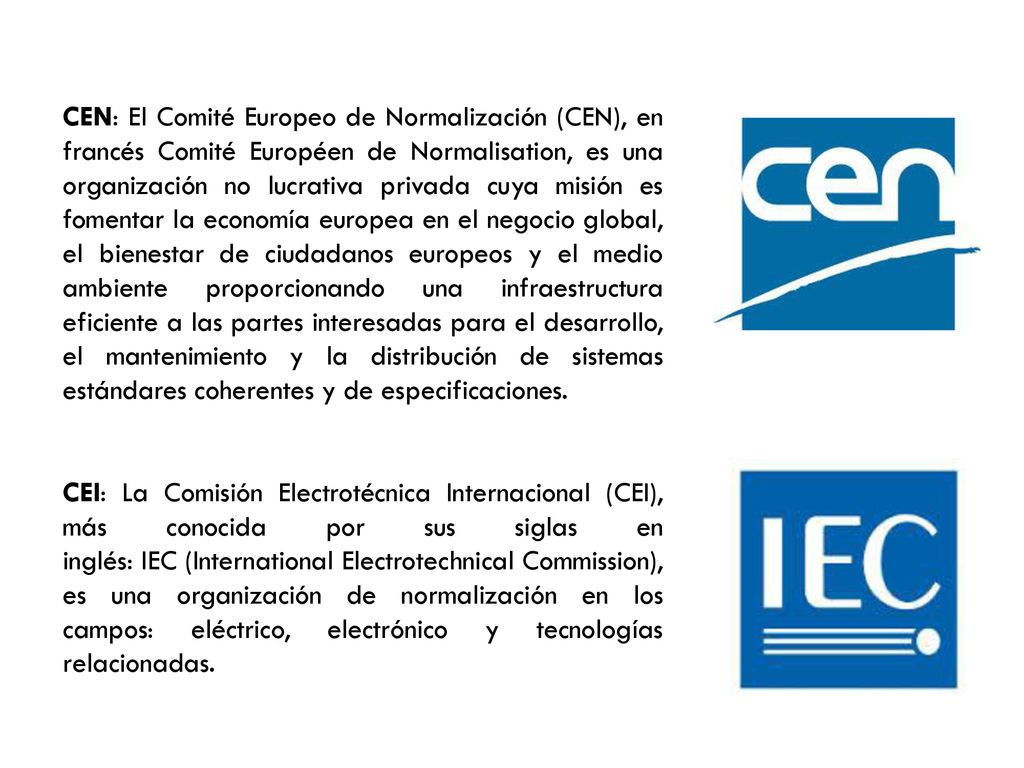 CEN: El Comité Europeo de Normalización (CEN), en francés Comité Européen de Normalisation, es una organización no lucrativa privada cuya misión es fomentar la economía europea en el negocio global, el bienestar de ciudadanos europeos y el medio ambiente proporcionando una infraestructura eficiente a las partes interesadas para el desarrollo, el mantenimiento y la distribución de sistemas estándares coherentes y de especificaciones.