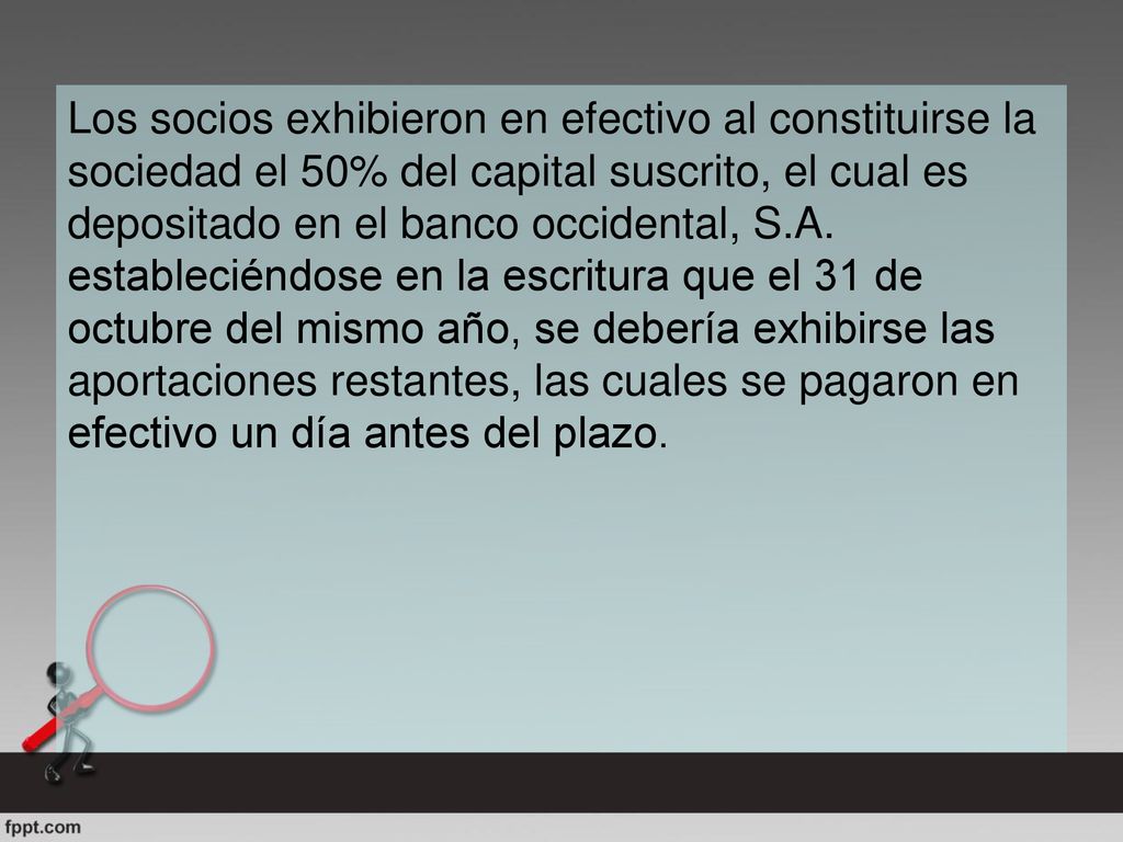 Los socios exhibieron en efectivo al constituirse la sociedad el 50% del capital suscrito, el cual es depositado en el banco occidental, S.A.