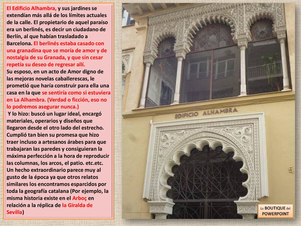El Edificio Alhambra, y sus jardines se extendían más allá de los límites actuales de la calle. El propietario de aquel paraíso era un berlinés, es decir un ciudadano de Berlín, al que habían trasladado a Barcelona. El berlinés estaba casado con una granadina que se moría de amor y de nostalgia de su Granada, y que sin cesar repetía su deseo de regresar allí.
