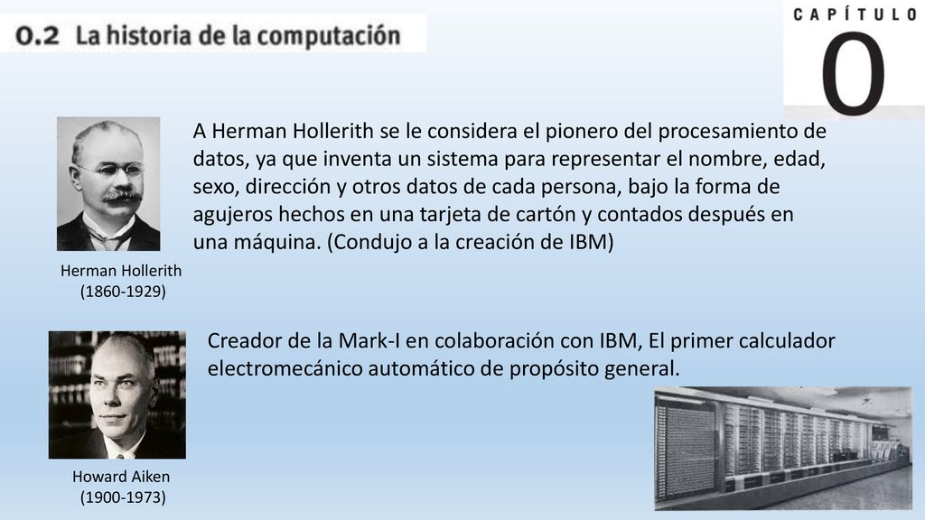 A Herman Hollerith se le considera el pionero del procesamiento de datos, ya que inventa un sistema para representar el nombre, edad, sexo, dirección y otros datos de cada persona, bajo la forma de agujeros hechos en una tarjeta de cartón y contados después en una máquina. (Condujo a la creación de IBM)