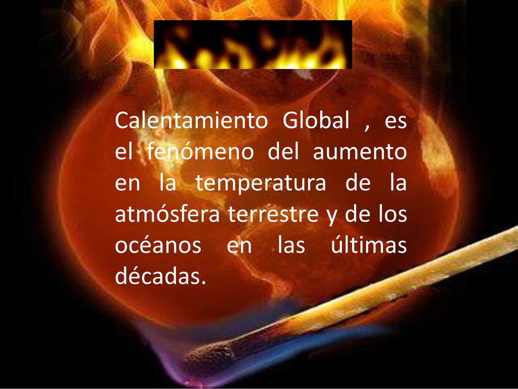 Calentamiento Global , es el fenómeno del aumento en la temperatura de la atmósfera terrestre y de los océanos en las últimas décadas.