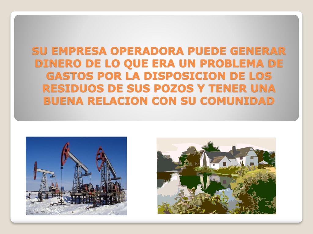 SU EMPRESA OPERADORA PUEDE GENERAR DINERO DE LO QUE ERA UN PROBLEMA DE GASTOS POR LA DISPOSICION DE LOS RESIDUOS DE SUS POZOS Y TENER UNA BUENA RELACION CON SU COMUNIDAD